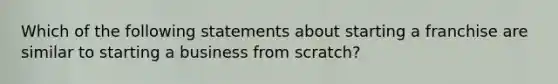 Which of the following statements about starting a franchise are similar to starting a business from scratch?