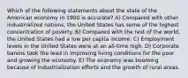 Which of the following statements about the state of the American economy in 1900 is accurate? A) Compared with other industrialized nations, the United States has some of the highest concentration of poverty. B) Compared with the rest of the world, the United States had a low per capita income. C) Employment levels in the United States were at an all-time high. D) Corporate barons took the lead in improving living conditions for the poor and growing the economy. E) The economy was booming because of industrialization efforts and the growth of rural areas.