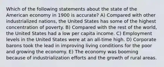 Which of the following statements about the state of the American economy in 1900 is accurate? A) Compared with other industrialized nations, the United States has some of the highest concentration of poverty. B) Compared with the rest of the world, the United States had a low per capita income. C) Employment levels in the United States were at an all-time high. D) Corporate barons took the lead in improving living conditions for the poor and growing the economy. E) The economy was booming because of industrialization efforts and the growth of rural areas.