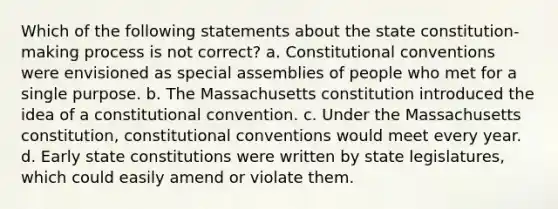 Which of the following statements about the state constitution-making process is not correct? a. Constitutional conventions were envisioned as special assemblies of people who met for a single purpose. b. The Massachusetts constitution introduced the idea of a constitutional convention. c. Under the Massachusetts constitution, constitutional conventions would meet every year. d. Early state constitutions were written by state legislatures, which could easily amend or violate them.