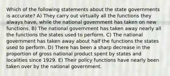 Which of the following statements about the state governments is accurate? A) They carry out virtually all the functions they always have, while the national government has taken on new functions. B) The national government has taken away nearly all the functions the states used to perform. C) The national government has taken away about half the functions the states used to perform. D) There has been a sharp decrease in the proportion of gross national product spent by states and localities since 1929. E) Their policy functions have nearly been taken over by the national government.