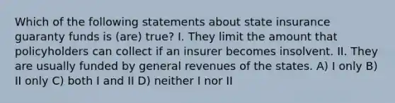 Which of the following statements about state insurance guaranty funds is (are) true? I. They limit the amount that policyholders can collect if an insurer becomes insolvent. II. They are usually funded by general revenues of the states. A) I only B) II only C) both I and II D) neither I nor II