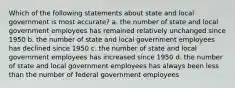 Which of the following statements about state and local government is most accurate? a. the number of state and local government employees has remained relatively unchanged since 1950 b. the number of state and local government employees has declined since 1950 c. the number of state and local government employees has increased since 1950 d. the number of state and local government employees has always been less than the number of federal government employees