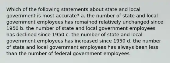 Which of the following statements about state and local government is most accurate? a. the number of state and local government employees has remained relatively unchanged since 1950 b. the number of state and local government employees has declined since 1950 c. the number of state and local government employees has increased since 1950 d. the number of state and local government employees has always been less than the number of federal government employees