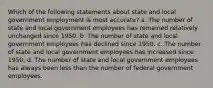 Which of the following statements about state and local government employment is most accurate? a. The number of state and local government employees has remained relatively unchanged since 1950. b. The number of state and local government employees has declined since 1950. c. The number of state and local government employees has increased since 1950. d. The number of state and local government employees has always been less than the number of federal government employees.