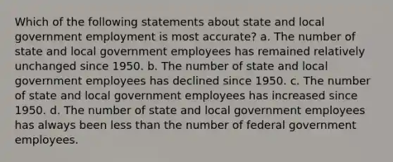 Which of the following statements about state and local government employment is most accurate? a. The number of state and local government employees has remained relatively unchanged since 1950. b. The number of state and local government employees has declined since 1950. c. The number of state and local government employees has increased since 1950. d. The number of state and local government employees has always been less than the number of federal government employees.