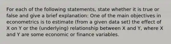 For each of the following statements, state whether it is true or false and give a brief explanation: One of the main objectives in econometrics is to estimate (from a given data set) the effect of X on Y or the (underlying) relationship between X and Y, where X and Y are some economic or finance variables.