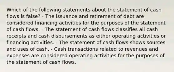 Which of the following statements about the statement of cash flows is false? - The issuance and retirement of debt are considered financing activities for the purposes of the statement of cash flows. - The statement of cash flows classifies all cash receipts and cash disbursements as either operating activities or financing activities. - The statement of cash flows shows sources and uses of cash. - Cash transactions related to revenues and expenses are considered operating activities for the purposes of the statement of cash flows.