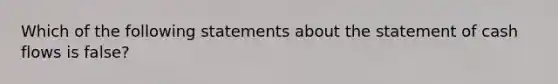 Which of the following statements about the statement of cash flows is false?