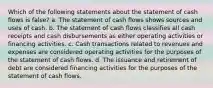 Which of the following statements about the statement of cash flows is false? a. The statement of cash flows shows sources and uses of cash. b. The statement of cash flows classifies all cash receipts and cash disbursements as either operating activities or financing activities. c. Cash transactions related to revenues and expenses are considered operating activities for the purposes of the statement of cash flows. d. The issuance and retirement of debt are considered financing activities for the purposes of the statement of cash flows.