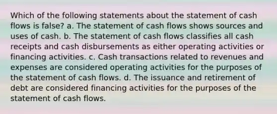 Which of the following statements about the statement of cash flows is false? a. The statement of cash flows shows sources and uses of cash. b. The statement of cash flows classifies all cash receipts and cash disbursements as either operating activities or financing activities. c. Cash transactions related to revenues and expenses are considered operating activities for the purposes of the statement of cash flows. d. The issuance and retirement of debt are considered financing activities for the purposes of the statement of cash flows.