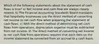 Which of the following statements about the statement of cash flows is true? a) Net income and cash flow are always closely related. b) The Financial Accounting Standards Board mandates that hospitality businesses use the direct method of converting net income to net cash flow when preparing the statement of cash flows. c) With the direct method of determining net cash flows from operations, depreciation expense must be subtracted from net income. d) The direct method of converting net income to net cash flow from operations requires that each item on the income statement be converted from an accrual to a cash basis.