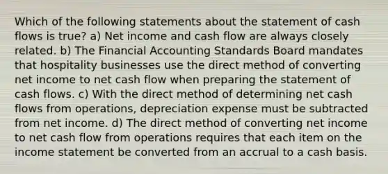 Which of the following statements about the statement of cash flows is true? a) Net income and cash flow are always closely related. b) The Financial Accounting Standards Board mandates that hospitality businesses use the direct method of converting net income to net cash flow when preparing the statement of cash flows. c) With the direct method of determining net cash flows from operations, depreciation expense must be subtracted from net income. d) The direct method of converting net income to net cash flow from operations requires that each item on the income statement be converted from an accrual to a cash basis.