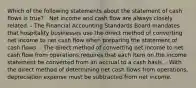 Which of the following statements about the statement of cash flows is true? - Net income and cash flow are always closely related. - The Financial Accounting Standards Board mandates that hospitality businesses use the direct method of converting net income to net cash flow when preparing the statement of cash flows. - The direct method of converting net income to net cash flow from operations requires that each item on the income statement be converted from an accrual to a cash basis. - With the direct method of determining net cash flows from operations, depreciation expense must be subtracted from net income.