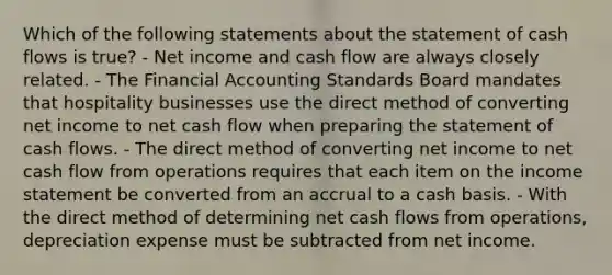 Which of the following statements about the statement of cash flows is true? - Net income and cash flow are always closely related. - The Financial Accounting Standards Board mandates that hospitality businesses use the direct method of converting net income to net cash flow when preparing the statement of cash flows. - The direct method of converting net income to net cash flow from operations requires that each item on the income statement be converted from an accrual to a cash basis. - With the direct method of determining net cash flows from operations, depreciation expense must be subtracted from net income.