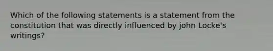 Which of the following statements is a statement from the constitution that was directly influenced by john Locke's writings?