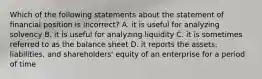 Which of the following statements about the statement of financial position is incorrect? A. it is useful for analyzing solvency B. it is useful for analyzing liquidity C. it is sometimes referred to as the balance sheet D. it reports the assets, liabilities, and shareholders' equity of an enterprise for a period of time