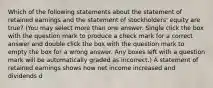 Which of the following statements about the statement of retained earnings and the statement of stockholders' equity are true? (You may select more than one answer. Single click the box with the question mark to produce a check mark for a correct answer and double click the box with the question mark to empty the box for a wrong answer. Any boxes left with a question mark will be automatically graded as incorrect.) A statement of retained earnings shows how net income increased and dividends d