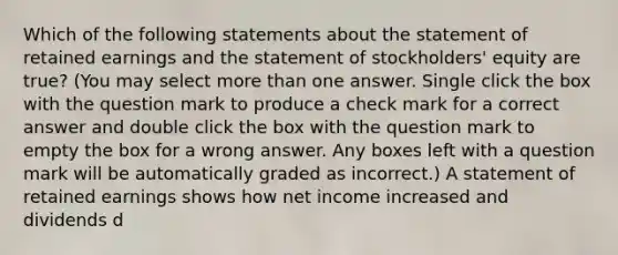 Which of the following statements about the statement of retained earnings and the statement of stockholders' equity are true? (You may select more than one answer. Single click the box with the question mark to produce a check mark for a correct answer and double click the box with the question mark to empty the box for a wrong answer. Any boxes left with a question mark will be automatically graded as incorrect.) A statement of retained earnings shows how net income increased and dividends d