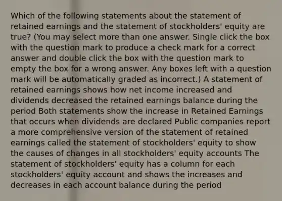 Which of the following statements about the statement of retained earnings and the statement of stockholders' equity are true? (You may select more than one answer. Single click the box with the question mark to produce a check mark for a correct answer and double click the box with the question mark to empty the box for a wrong answer. Any boxes left with a question mark will be automatically graded as incorrect.) A statement of retained earnings shows how net income increased and dividends decreased the retained earnings balance during the period Both statements show the increase in Retained Earnings that occurs when dividends are declared Public companies report a more comprehensive version of the statement of retained earnings called the statement of stockholders' equity to show the causes of changes in all stockholders' equity accounts The statement of stockholders' equity has a column for each stockholders' equity account and shows the increases and decreases in each account balance during the period