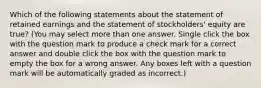 Which of the following statements about the statement of retained earnings and the statement of stockholders' equity are true? (You may select more than one answer. Single click the box with the question mark to produce a check mark for a correct answer and double click the box with the question mark to empty the box for a wrong answer. Any boxes left with a question mark will be automatically graded as incorrect.)