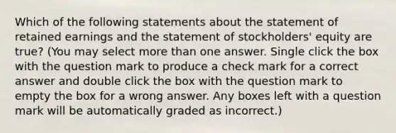 Which of the following statements about the statement of retained earnings and the statement of stockholders' equity are true? (You may select more than one answer. Single click the box with the question mark to produce a check mark for a correct answer and double click the box with the question mark to empty the box for a wrong answer. Any boxes left with a question mark will be automatically graded as incorrect.)