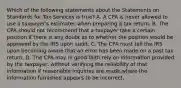 Which of the following statements about the Statements on Standards for Tax Services is​ true? A. A CPA is never allowed to use a​ taxpayer's estimates when preparing a tax return. B. The CPA should not recommend that a taxpayer take a certain position if there is any doubt as to whether the position would be approved by the IRS upon audit. C. The CPA must tell the IRS upon becoming aware that an error has been made on a past tax return. D. The CPA may in good faith rely on information provided by the​ taxpayer, without verifying the reliability of that information if reasonable inquiries are made where the information furnished appears to be incorrect.