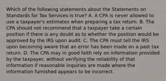 Which of the following statements about the Statements on Standards for Tax Services is​ true? A. A CPA is never allowed to use a​ taxpayer's estimates when preparing a tax return. B. The CPA should not recommend that a taxpayer take a certain position if there is any doubt as to whether the position would be approved by the IRS upon audit. C. The CPA must tell the IRS upon becoming aware that an error has been made on a past tax return. D. The CPA may in good faith rely on information provided by the​ taxpayer, without verifying the reliability of that information if reasonable inquiries are made where the information furnished appears to be incorrect.