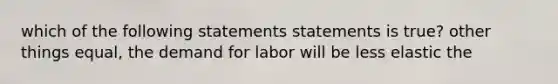 which of the following statements statements is true? other things equal, the demand for labor will be less elastic the