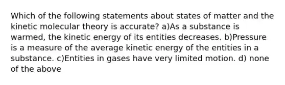 Which of the following statements about states of matter and the kinetic molecular theory is accurate? a)As a substance is warmed, the kinetic energy of its entities decreases. b)Pressure is a measure of the average kinetic energy of the entities in a substance. c)Entities in gases have very limited motion. d) none of the above