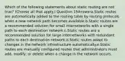 Which of the following statements about static routing are not true? (Choose all that apply.) Question 15Answera.Static routes are automatically added to the routing table by routing protocols when a new network path becomes available.b.Static routes are a recommended solution for small internetworks with a single path to each destination network.c.Static routes are a recommended solution for large internetworks with redundant paths to each destination network.d.Static routes adapt to changes in the network infrastructure automatically.e.Static routes are manually configured routes that administrators must add, modify, or delete when a change in the network occurs.