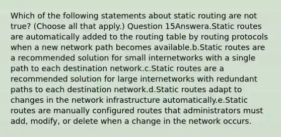 Which of the following statements about static routing are not true? (Choose all that apply.) Question 15Answera.Static routes are automatically added to the routing table by routing protocols when a new network path becomes available.b.Static routes are a recommended solution for small internetworks with a single path to each destination network.c.Static routes are a recommended solution for large internetworks with redundant paths to each destination network.d.Static routes adapt to changes in the network infrastructure automatically.e.Static routes are manually configured routes that administrators must add, modify, or delete when a change in the network occurs.