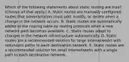 Which of the following statements about static routing are true? (Choose all that apply.) A. Static routes are manually configured routes that administrators must add, modify, or delete when a change in the network occurs. B. Static routes are automatically added to the routing table by routing protocols when a new network path becomes available. C. Static routes adapt to changes in the network infrastructure automatically. D. Static routes are a recommended solution for large internetworks with redundant paths to each destination network. E. Static routes are a recommended solution for small internetworks with a single path to each destination network.