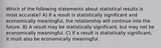 Which of the following statements about statistical results is most accurate? A) If a result is statistically significant and economically meaningful, the relationship will continue into the future. B) A result may be statistically significant, but may not be economically meaningful. C) If a result is statistically significant, it must also be economically meaningful.