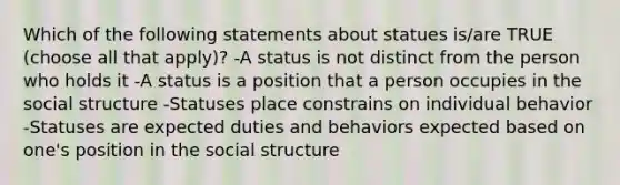 Which of the following statements about statues is/are TRUE (choose all that apply)? -A status is not distinct from the person who holds it -A status is a position that a person occupies in the social structure -Statuses place constrains on individual behavior -Statuses are expected duties and behaviors expected based on one's position in the social structure