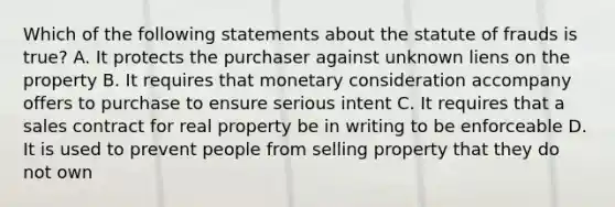 Which of the following statements about the statute of frauds is true? A. It protects the purchaser against unknown liens on the property B. It requires that monetary consideration accompany offers to purchase to ensure serious intent C. It requires that a sales contract for real property be in writing to be enforceable D. It is used to prevent people from selling property that they do not own