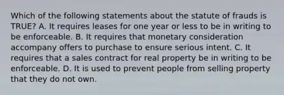 Which of the following statements about the statute of frauds is TRUE? A. It requires leases for one year or less to be in writing to be enforceable. B. It requires that monetary consideration accompany offers to purchase to ensure serious intent. C. It requires that a sales contract for real property be in writing to be enforceable. D. It is used to prevent people from selling property that they do not own.