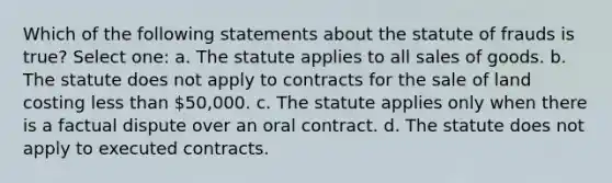 Which of the following statements about the statute of frauds is true? Select one: a. The statute applies to all sales of goods. b. The statute does not apply to contracts for the sale of land costing less than 50,000. c. The statute applies only when there is a factual dispute over an oral contract. d. The statute does not apply to executed contracts.