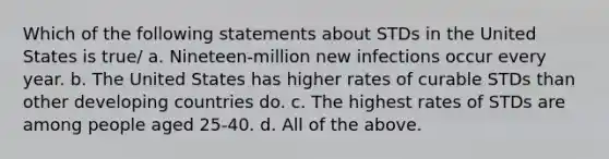 Which of the following statements about STDs in the United States is true/ a. Nineteen-million new infections occur every year. b. The United States has higher rates of curable STDs than other developing countries do. c. The highest rates of STDs are among people aged 25-40. d. All of the above.