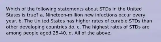 Which of the following statements about STDs in the United States is true? a. Nineteen-million new infections occur every year. b. The United States has higher rates of curable STDs than other developing countries do. c. The highest rates of STDs are among people aged 25-40. d. All of the above.