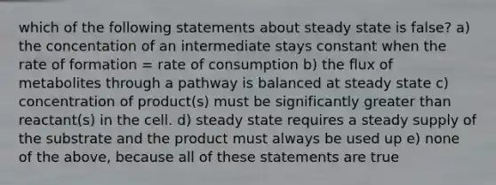 which of the following statements about steady state is false? a) the concentation of an intermediate stays constant when the rate of formation = rate of consumption b) the flux of metabolites through a pathway is balanced at steady state c) concentration of product(s) must be significantly greater than reactant(s) in the cell. d) steady state requires a steady supply of the substrate and the product must always be used up e) none of the above, because all of these statements are true