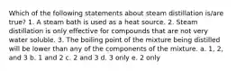 Which of the following statements about steam distillation is/are true? 1. A steam bath is used as a heat source. 2. Steam distillation is only effective for compounds that are not very water soluble. 3. The boiling point of the mixture being distilled will be lower than any of the components of the mixture. a. 1, 2, and 3 b. 1 and 2 c. 2 and 3 d. 3 only e. 2 only