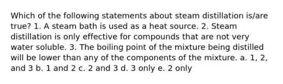 Which of the following statements about steam distillation is/are true? 1. A steam bath is used as a heat source. 2. Steam distillation is only effective for compounds that are not very water soluble. 3. The boiling point of the mixture being distilled will be lower than any of the components of the mixture. a. 1, 2, and 3 b. 1 and 2 c. 2 and 3 d. 3 only e. 2 only