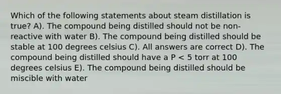 Which of the following statements about steam distillation is true? A). The compound being distilled should not be non-reactive with water B). The compound being distilled should be stable at 100 degrees celsius C). All answers are correct D). The compound being distilled should have a P < 5 torr at 100 degrees celsius E). The compound being distilled should be miscible with water