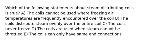 Which of the following statements about steam distributing coils is true? A) The coils cannot be used where freezing air temperatures are frequently encountered over the coil B) The coils distribute steam evenly over the entire coil C) The coils never freeze D) The coils are used when steam cannot be throttled E) The coils can only have same end connections