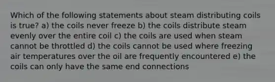 Which of the following statements about steam distributing coils is true? a) the coils never freeze b) the coils distribute steam evenly over the entire coil c) the coils are used when steam cannot be throttled d) the coils cannot be used where freezing air temperatures over the oil are frequently encountered e) the coils can only have the same end connections