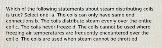 Which of the following statements about steam distributing coils is true? Select one: a. The coils can only have same end connections b. The coils distribute steam evenly over the entire coil c. The coils never freeze d. The coils cannot be used where freezing air temperatures are frequently encountered over the coil e. The coils are used when steam cannot be throttled