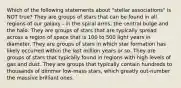 Which of the following statements about "stellar associations" is NOT true? They are groups of stars that can be found in all regions of our galaxy - in the spiral arms, the central bulge and the halo. They are groups of stars that are typically spread across a region of space that is 100 to 500 light years in diameter. They are groups of stars in which star formation has likely occurred within the last million years or so. They are groups of stars that typically found in regions with high levels of gas and dust. They are groups that typically contain hundreds to thousands of dimmer low-mass stars, which greatly out-number the massive brilliant ones.