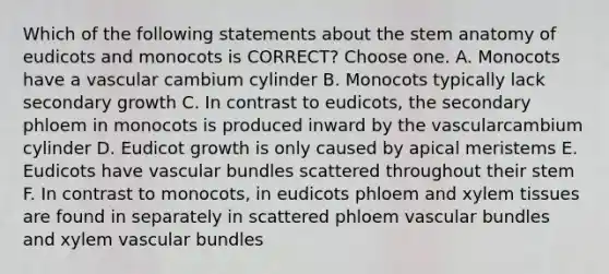 Which of the following statements about the stem anatomy of eudicots and monocots is CORRECT? Choose one. A. Monocots have a vascular cambium cylinder B. Monocots typically lack secondary growth C. In contrast to eudicots, the secondary phloem in monocots is produced inward by the vascularcambium cylinder D. Eudicot growth is only caused by apical meristems E. Eudicots have vascular bundles scattered throughout their stem F. In contrast to monocots, in eudicots phloem and xylem tissues are found in separately in scattered phloem vascular bundles and xylem vascular bundles