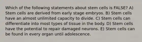 Which of the following statements about stem cells is FALSE? A) Stem cells are derived from early stage embryos. B) Stem cells have an almost unlimited capacity to divide. C) Stem cells can differentiate into most types of tissue in the body. D) Stem cells have the potential to repair damaged neurons. E) Stem cells can be found in every organ until adolescence.